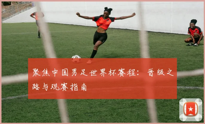 聚焦中国男足世界杯赛程：晋级之路与观赛指南