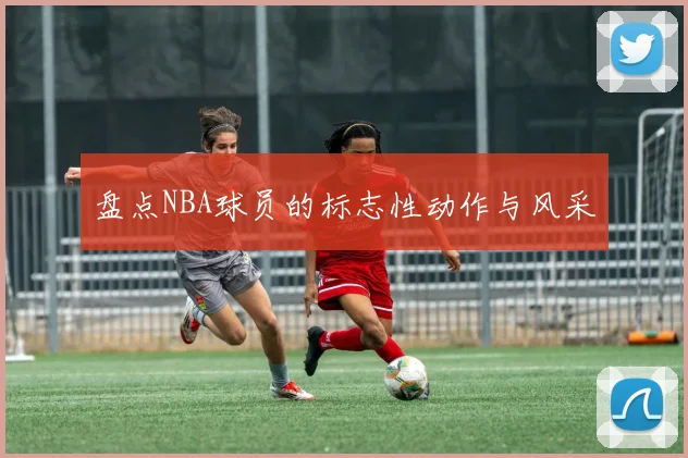 盘点NBA球员的标志性动作与风采