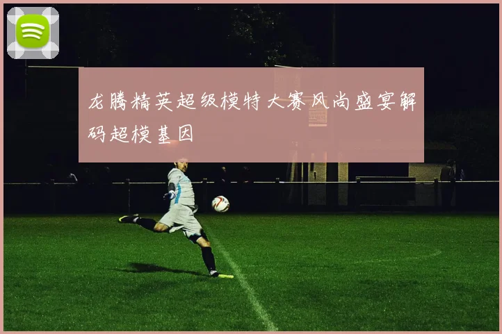 龙腾精英超级模特大赛风尚盛宴解码超模基因