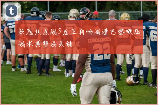 欧冠焦点战5后卫利物浦遭巴黎碾压战术调整成关键