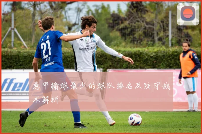 意甲输球最少的球队排名及防守战术解析