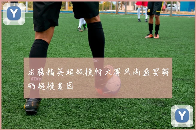 龙腾精英超级模特大赛风尚盛宴解码超模基因